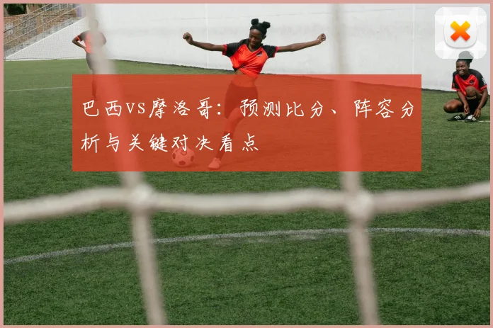 巴西vs摩洛哥：预测比分、阵容分析与关键对决看点