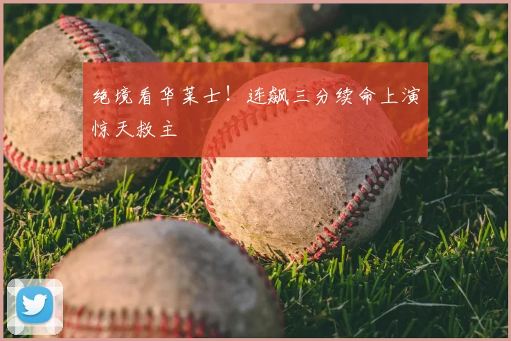 绝境看华莱士！连飙三分续命上演惊天救主