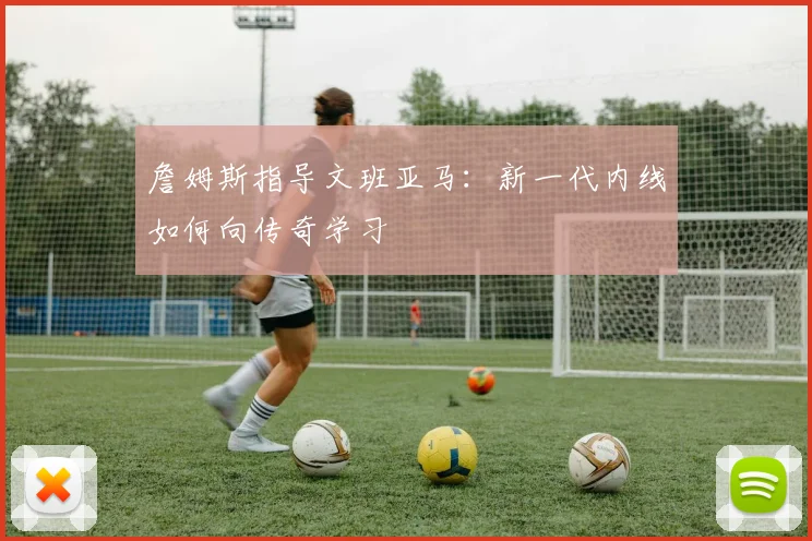 詹姆斯指导文班亚马：新一代内线如何向传奇学习