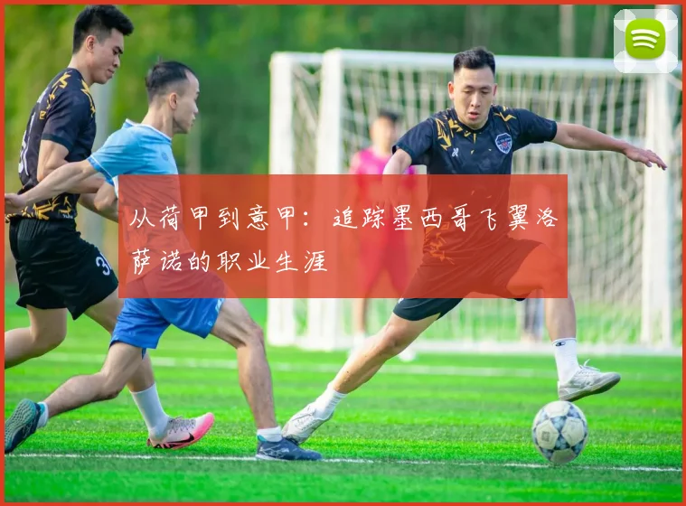 从荷甲到意甲:追踪墨西哥飞翼洛萨诺的职业生涯