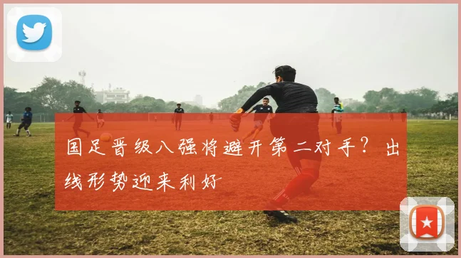 国足晋级八强将避开第二对手？出线形势迎来利好