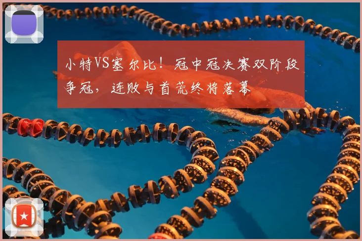 小特VS塞尔比！冠中冠决赛双阶段争冠，连败与首荒终将落幕