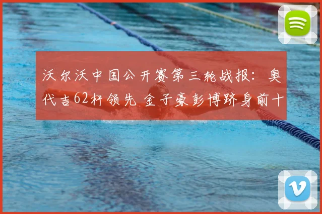 沃尔沃中国公开赛第三轮战报:奥代吉62杆领先 金子豪彭博跻身前十