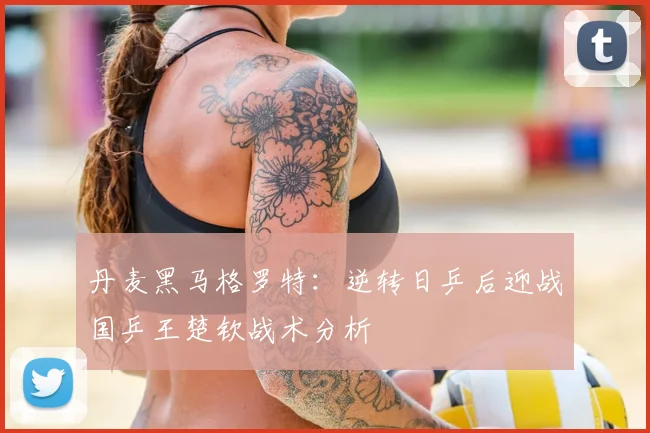 丹麦黑马格罗特：逆转日乒后迎战国乒王楚钦战术分析