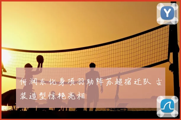 何润东化身项羽助阵苏超宿迁队 古装造型惊艳亮相