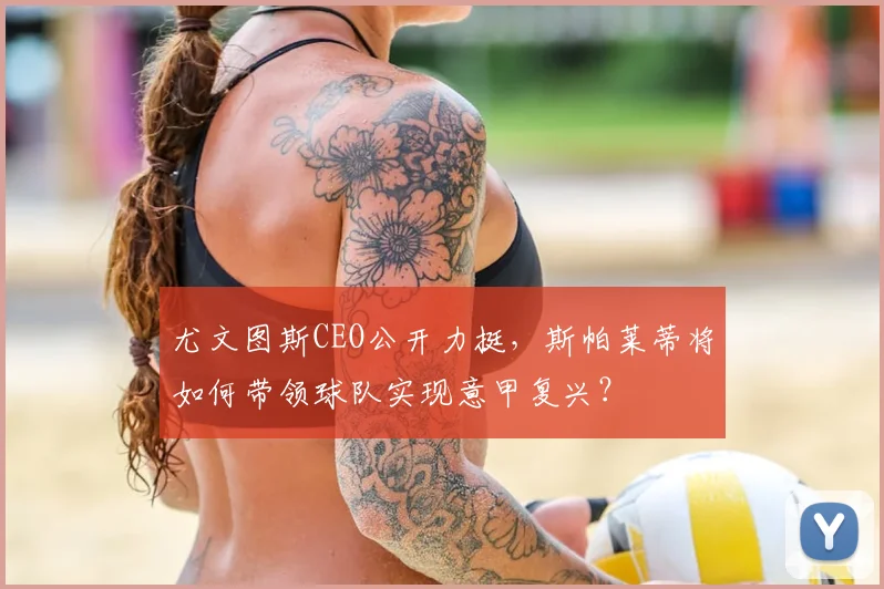 尤文图斯CEO公开力挺，斯帕莱蒂将如何带领球队实现意甲复兴？