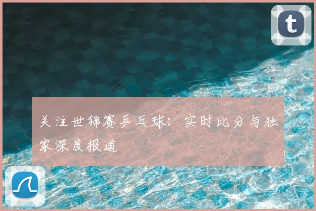 关注世锦赛乒乓球:实时比分与独家深度报道
