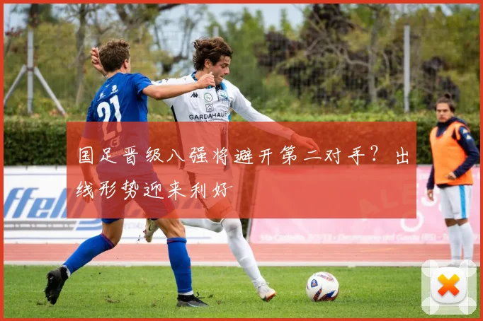 国足晋级八强将避开第二对手？出线形势迎来利好