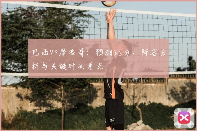 巴西vs摩洛哥：预测比分、阵容分析与关键对决看点